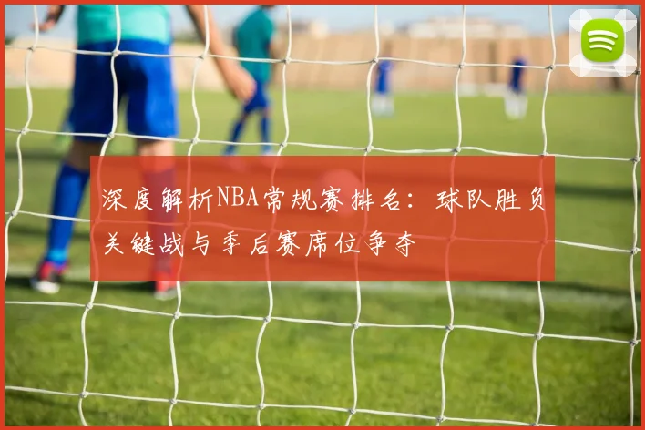 深度解析NBA常规赛排名：球队胜负关键战与季后赛席位争夺