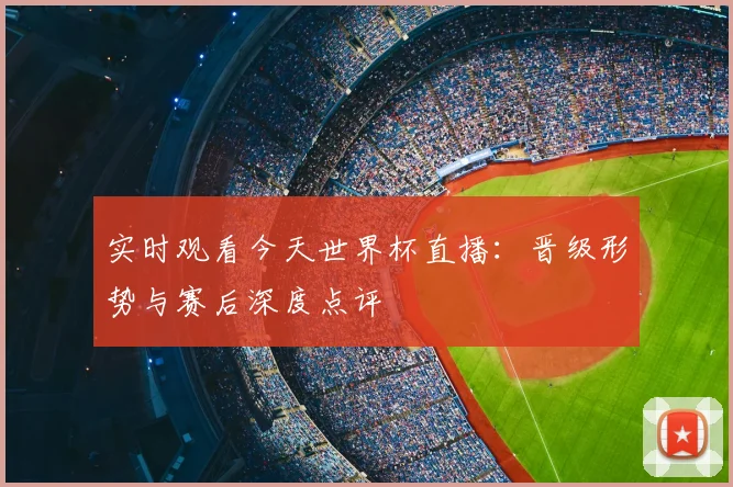 实时观看今天世界杯直播：晋级形势与赛后深度点评